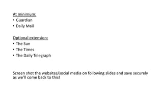 At minimum:
• Guardian
• Daily Mail
Optional extension:
• The Sun
• The Times
• The Daily Telegraph
Screen shot the websites/social media on following slides and save securely
as we’ll come back to this!
 