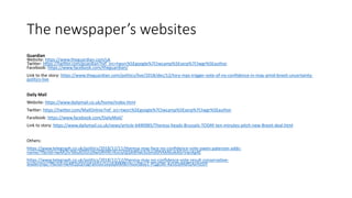 The newspaper’s websites
Guardian
Website: https://www.theguardian.com/uk
Twitter: https://twitter.com/guardian?ref_src=twsrc%5Egoogle%7Ctwcamp%5Eserp%7Ctwgr%5Eauthor
Facebook: https://www.facebook.com/theguardian/
Link to the story: https://www.theguardian.com/politics/live/2018/dec/12/tory-mps-trigger-vote-of-no-confidence-in-may-amid-brexit-uncertainty-
politics-live
Daily Mail
Website: https://www.dailymail.co.uk/home/index.html
Twitter: https://twitter.com/MailOnline?ref_src=twsrc%5Egoogle%7Ctwcamp%5Eserp%7Ctwgr%5Eauthor
Facebook: https://www.facebook.com/DailyMail/
Link to story: https://www.dailymail.co.uk/news/article-6490985/Theresa-heads-Brussels-TODAY-ten-minutes-pitch-new-Brexit-deal.html
Others:
https://www.telegraph.co.uk/politics/2018/12/11/theresa-may-face-no-confidence-vote-owen-paterson-adds-
name/?fbclid=IwAR2IvTdtuXj5GUJXwGRH9CrKoUyQQ4t8Yak3oSmdSfVkkNLvkAGrVwsXg4E
https://www.telegraph.co.uk/politics/2018/12/12/theresa-may-no-confidence-vote-result-conservative-
leadership/?fbclid=IwAR2pQmJgFahlIov1eydqMMBnYxuvS8oy1-PQgOXt-4a5iDyMdfGAxYstSiY
 