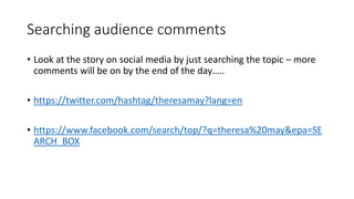 Searching audience comments
• Look at the story on social media by just searching the topic – more
comments will be on by the end of the day…..
• https://twitter.com/hashtag/theresamay?lang=en
• https://www.facebook.com/search/top/?q=theresa%20may&epa=SE
ARCH_BOX
 