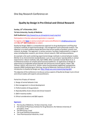 One Day Research Conference on
Quality by Design in Pre-Clinical and Clinical Research
Sunday, 13th
of December, 2015
Tel Aviv University, Faculty of Medicine
Dolfi Auditorium http://www2.tau.ac.il/map/print-map1-eng.html
Participation is free but advanced registration is required.
To register, click here or send an email with name and affiliation to info@kpa-group.com
with Dec 13th
QbD Conference as subject.
Quality by Design (QbD) is a comprehensive approach to drug development and filing that
combines methods of experimental design, risk management and multivariate analysis. The
objective is to reach evidence based decisions that ensure quality of product, process and
research, by design. The approach, in various versions, has been implemented in a range of
areas including basic research, pre-clinical, clinical research, CMC and biosurveillance.
An example is the work combining experimental design methods in animal behavior studies
(Richter et al, Environmental standardization: cure or cause of poor reproducibility in animal
experiments?, Nature methods, 6(4), April 2009). Other examples include Bloch et al, A
multifactorial analysis of complex pharmaceutical platforms: an application of design of
experiments to targetable polyacrylamide and ultrasound contrast agents, Polym. Adv.
Technol. (2015), and Liron et al., Ce3/4+ cation-functionalized maghemite nanoparticles
towards siRNA-mediated gene silencing, Journal of Materials Chemistry B (2014). For an
introduction to Quality by Design see: http://blogs.sas.com/content/jmp/tag/qbd.
The objective of the conference is to discuss various aspects of Quality by Design in pre-clinical
and clinical studies with experts and practitioners.
Partial list of topics of interest:
1. Design of animal behavior trials
2. Risk management in clinical development
3. Preformulation of drug products
4. Reproducibility of pre-clinical and clinical research
5. QbD in toxicity studies
6. Ethical considerations and QbD aspects
Sponsors
 The Faculty of Medicine, Tel Aviv University, Israel
 The School of Pharmacy Institute for Drug Research, the Hebrew University of
Jerusalem, Israel
 The KPA Group, Israel
 The Israel Statistical Association
 Teva Pharmaceutical Industries, Israel
 