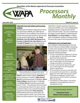 Newsletter of the Western Agricultural Processors Association

Processors
Monthly
December 2013
Industry Calendar
December 17
Board of Directors
Mtg—
Fresno
January 10
Walnut Show—
Yuba City

Volume 5, Issue 12
USDA ARS Tours Nut Hulling and Processing
Facilities
Working with the Western Agricultural Processors Association (WAPA), the USDA Agricultural Research Service (ARS) toured several nut
hulling and processing facilities to discuss processing research opportunities. Dr. Derek
Whitelock, from the USDA ARS Research Laboratory in Mesilla Park, New Mexico toured
Travaille & Phippen’s almond huller/sheller
and processing operation in Ripon, Barton

WAPA Staff



Casey D. Creamer
Vice President
casey@agprocessors.org

Elda Brueggemann
Director of Environmental
& Safety Services
elda@agprocessors.org
Irma Ramirez
Safety Assistant
irma@agprocessors.org
Shana Colby
Administrative Assistant
shana@agprocessors.org

WAPA Office
1785 N. Fine Avenue
Fresno, CA 93727
P: (559) 455-9272
F: (559) 251-4471

ARB Reopens Ag Truck Registration
Succumbing to continued pressure, the California Air Resources Board (ARB) is proposing
to make some changes to the Truck and Bus
Regulation to ease compliance. ARB is proposing the following changes:
 The opt-in period will be reopened for vehicles

Roger A. Isom
President / CEO
roger@agprocessors.org

Aimee Brooks
Director of Regulatory
Affairs
aimee@agprocessors.org

USDA ARS is already working on byproduct
research for WAPA, such as the biodegradable
packaging research using almond hull and
shell, and walnut shell. This also compliments
the biogas research WAPA is conducting with
West Biofuels and UC San Diego on a biogas
plant in Woodland, California utilizing almond
hull and shell, walnut shell and pistachio shell.



Joe Runnels of Valley Harvest discussing almond slicing with
USDA's Derek Whitelock and WAPA's Aimee Brooks



Ranch’s walnut huller in Ripon, Gold River’s
walnut processor in Escalon, Valley Harvest
Nut Co.’s almond processor in Modesto, Sierra

Valley Hulling’s almond huller in Firebaugh,
and Horizon Nut Co.’s pistachio processing
plant in Tulare. This particular lab has focused
on cotton ginning research for years, but has
worked on topics such as almond harvesting
equipment working with Flory Industries.
WAPA believes that some of the topics discussed during this month’s visit can be translated into actual research in the coming year.

to newly register for the existing low mileage
agricultural vehicle extension
The opt-in period will be reopened for vehicles to newly register for the existing low
mileage construction truck extension
The opt-in period will be reopened for vehicles to newly register for the existing PM
phase-in requirements
The thresholds for the low-use exemption will
be increased for all trucks that are operated a
total of less than 5,000 miles per year, and for
trucks that are designed to perform work
while stationary, the limit will be increased to
200 hours per year
The definition of “NOx exempt” areas will be
expanded to include additional counties including Butte County!

Welcome New Regular Member!

Paramount Farms
Minturn Nut Company, Inc.

 