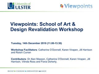 Viewpoints: School of Art & Design Revalidation Workshop Tuesday, 14th December  2010  (11.00-13.30) Workshop Facilitators : Catherine O’Donnell, Karen Virapen, Jill Harrison and Roisin Curran  Contributors : Dr Alan Masson, Catherine O’Donnell, Karen Virapen, Jill Harrison, Vilinda Ross and Fiona Doherty. 
