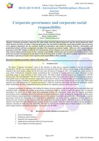 ISSN: 2349-7637 (Online) 
Volume-1, Issue-5, December 2014 
RESEARCH HUB – International Multidisciplinary Research 
Journal 
Research Paper 
Available online at: www.rhimrj.com 
Corporate governance and corporate social 
responsibility 
Dr. Falguni C. Shastri 
Principal, 
Jasani Arts & Commerce College, 
Rajkot, Gujarat (India) 
Email: f.shastri@yahoo.co.in 
Abstract: Corporate governance represents the value frame work the ethical framework and the moral framework under 
which business decisions are taken. Corporate governance has succeeded in attracting a good deal of public interest because 
of its apparent importance for the economic health of corporations and society in general. Directors, shareholders and 
professional advisers all have an important role play in the corporate governance regime. Ethics are vital to good corporate 
governance and CSR. Finally, in India the level of awareness of the corporate sector and civil-society groups is much higher, 
with extensive debate and discussion on how corporate responsibility could become part of mainstream business practice. One 
of the more positive developments for the future is the increasing desire of India’s educational institutes and business schools 
to introduce corporate governance and corporate social responsibility in their curricula. 
Keywords: Corporate, governance, ethical, civil-society, CSR 
I. INTRODUCTION 
The phase “Corporate Governance” came to the forefront in India due to corporate scandals in the era of economic 
liberalization. The first was a major securities scam that was exposed in April 1992, which involved a large number of banks and 
resulted in the stock market collapse for the first time since the advent of reforms in 1991. The second was sudden growth of 
cases where multinational companies started consolidating their ownership by issuing preferential equity allotments to their 
controlling group at steep discounts to their market price. The third scandal involved disappearing companies of 1993-94. 
Between July 1993 and September 1994, the stock index shot up by 120%. During this boom, hundreds of ambiguous companies 
made public issues at large share premium, supported by sales pitch of obscure investment banks and misleading prospectuses. 
This shattered investor confidence, and resulted in the virtual destructor of the primary market for the next six years. These three 
episodes led to the prominence of “corporate governance” within the financial press banks and financial institutions, mutual 
funds, shareholders, the more enlightened business associations, the regulatory agencies and the government. 
Corporate governance is concerned with holding the balance between economic and social goals and between individual and 
communal goals. Generally, two groups of governance mechanisms might be served to reach this general aim of corporate 
governance: (1) whole set of legal, social and institutional systems of corporations which form the external governance 
environments of the corporation; and (2) the functions of internal mechanisms mainly including the management incentive plan, 
board of directors, special governance committees, power of the minority shareholder and stockholders. More broadly, corporate 
governance involves the relationship of the corporation to stakeholders and society and the combination of laws, regulations, 
listing rules and voluntary private sector practices that enable the corporation to perform efficiently in achieving the corporate 
objective and meet both legal obligations and general societal expectations. There have been two major corporate governance 
initiatives launched in India since the mid-1990s. The first has been by the Confederation of Indian Industry (CII), which is 
India’s largest industry and business association. The second is by the SEBI. 
II. REASONS FOR POOR CORPORATE GOVERNANCE 
 Lack of transparency; 
 Inefficient control systems; 
 Imperfect risk management; 
 Inappropriate monitoring system by the government; 
 Anti competitive business practices. 
Page 1 of 5 
2014, RHIMRJ, All Rights Reserved ISSN: 2349-7637 (Online) 
 