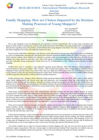 ISSN: 2349-7637 (Online) 
Volume-1, Issue-5, December 2014 
RESEARCH HUB – International Multidisciplinary Research 
Journal 
Research Paper 
Available online at: www.rhimrj.com 
Family Shopping- How are Choices Impacted by the Decision 
Making Processes of Young Shoppers? 
Smt. Z.S.Patel College of Management and Technology, 
I. INTRODUCTION 
Now a days shopping is just not shopping buy an experience or family entertainment. Due to huge range of products and 
plenty of malls around us customer has to choose a bit. Especially family with children and young shoppers has to ask them about 
their decision regarding some of the products, which influence the young shoppers in the family. The choice of young shoppers in 
the family shopping is one of the most important matters now days. 
From an earlier authoritative upbringing in the Western world, upbringing has become more liberal from a focus on obedience 
to a focus on independence and autonomy and families have become negotiation families (Gram, M. (2007). This plays a role for 
family decision making where children are listened to a greater extent and encouraged to voice their point of view. Young 
shoppers have many reasons to raise their voice. One of the reasons is information technology, due tremendous use of internet 
now days especially among young people. Parent also gives lot of independence to their children to make decision in family 
shopping. 
Children have come to constitute a very important consumer group (McNeal, 1992) that influences family purchases of 
various products in many ways ( Belch , 1985; Foxman , 1989; Caruana and Vassallo, 2003). Young shopper’s influences family 
shopping in many ways like what to buy, when to buy, what size, shape and color to choose from etc. Even Marketers focuses on 
young customer as they have quit strong buying power in their home. Parents generally prefer decision of children before buying 
a product especially when product is being used by the children themselves. 
Family structures have changed, which influences family decision-making (Belch and Willis, 2001), and, as some authors 
argue, family communication has become more open and democratic, one consequence being that today parents pay more 
attention to their children and their opinions. Generally yes family structure has changed a lot from olden days. Earlier there was 
tradition to live in joint family with grandparents who majorly influence the household decision, but gradually power is becoming 
more decentralized. One big family is divided into several small families. That means more decision makers or says more people 
to influence the buying decision. 
Small family entitles parents to have clear communication with their children and take their children opinion in various 
buying decision. Children also enjoy taking part in household buying decision. Talking more about family structure and changes 
in it I have example from India, India is a huge country with lots of cities and many villages, very highly populated. In rural India 
still there are large numbers of joint families living together, where majority of the shopping decision is taken by elders of the 
family. Children were given very less or no opportunity in shopping. But on the contrary urban India has more of nuclear families 
that means less family member per family and more opportunity is given to young people while shopping. 
There are lot of people of group of people who generally influence the decision of the person who is shopping, these includes 
family members, friends, co-workers, relatives. Especially when a family is shopping their shopping decision mainly focus 
around young shopper that is children in the family. Young shopper has substantial power to convince their parents regarding 
what they like and what they want to buy. 
Family decision-making is a type of consumer decision-making that involves several persons as potential decision makers and 
influencers (Sheth 1974) has developed a general theoretical model outlining family decision-making and related explanatory 
factors. According to this there are many members in the family who actually influence the decision while shopping. So let’s say 
a family goes for shopping to buy a LCD with 5 family members including 2 children, everyone’s decision may be different as 
per which brand, or size or some might even don’t want to buy LCD they may look for LED instead of LCD. 
Five family members give at least five decision-makers in family shopping. But who will win and whose decision will be 
preferred is again a big question. Who has a strong impact on family decision making? Don’t forget the two children, they are 
young they are knowledgeable and the next generation. They are the most influencer among the five family members. 
Page 1 of 6 
Prof. Dipesh Patel1st 
Assistant Professor, 
VNSGU, Surat, Gujarat (India) 
Prof. Aditi Bhatt2nd 
Assistant Professor, 
SDJ International College, 
VNSGU, Surat, Gujarat (India) 
2014, RHIMRJ, All Rights Reserved ISSN: 2349-7637 (Online) 
 