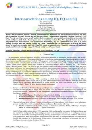 ISSN: 2349-7637 (Online) 
Volume-1, Issue-5, December 2014 
RESEARCH HUB – International Multidisciplinary Research 
Journal 
Research Paper 
Available online at: www.rhimrj.com 
Inter-correlations among IQ, EQ and SQ 
Dr. AchintaYajnik 
Associate Professor, 
Department of Psychology 
B. D. Arts College, 
Ahmedabad, Gujarat (India) 
Email: achinta1960@gmail.com 
Abstract: The fundamental difference between Man and animal is Rationality with which Intelligence Quotient (IQ) deals 
.The fundamental difference between Man and Machine (Robot) is Emotionality with which Emotional Intelligence (EQ) 
deals. Thus IQ and EQ are human specific qualities. Both are reflected in man’s social behavior and interactions with which 
Social Intelligence (SQ) deals. Present paper aims at examining whether these three typically human faculties are 
independent or are inter-correlated. Three questionnaires measuring IQ, EQ and SQ respectively were given to 60 college 
students, including males and females. Pearson and Partial Correlations were calculated through SPSS 15.0. The results 
showed no significant correlation of IQ with EQ and SQ, but the correlation between EQ and SQ was found to be statistically 
significant. This implies that IQ is independent faculty but EQ and SQ are correlated. 
Keywords: Intelligence Quotient, Emotional Quotient, Social Quotient, IQ, EQ, SQ 
I. INTRODUCTION 
The distinguishing attribute of man from animal lies in Intelligence which has its neurological and evolutionary base in man’s 
highly developed cerebral cortex. The concept of Intelligence in psychology implies a number of abilities like ability to learn, to 
develop a new way of doing something (Guilford, 1977), judgment (Alfred Binet, 1905) global capacity of an individual to act 
purposefully, to think rationally and to deal effectively with the environment"(Wechsler ,1944), Ability to think Abstractly ( 
Terman), Innate general cognitive ability (Cyril Burt,1931) Goal-directed adaptive behavior, (Sterberg R.J. , 1982) Problem 
solving,( Howard Gardner , 1993), The ability to deal with cognitive complexity (Linda Gottfredson, 1998),etc. Over and above 
these, human intelligence has been characterized in psychology also as perception, cognition, consciousness, self-reflexive 
consciousness, volition, reasoning, verbal abilities, various cognitive abilities like to plan, comprehend ideas, communication 
through verbal language, to discriminate and differentiate, spatial imagery, abstract & arithmetic reasoning, reading, vocabulary, 
memory, general knowledge , global capacity of the individual to act purposefully, to think rationally, and to deal effectively with 
his environment, etc. We have a number of theories of Intelligence like 
· Spearman’s two-factor Theory (1904)- according to which human intelligence as measured by different 
psychological tests has two factors- one is ‘g’ factor is basically a reasoning factor which is innate and refers to the 
general form of intelligence which underlies all mental activities and there is task specific factor of Intelligence 
which is called ‘s’ factor. ‘S’ factor develops through environment. 
· Edward Lee Thorndike’s Multifactor theory according to which intelligence is a combination of numerous separate 
elements or factors like Level, Range, Area and Speed. These four attributes of mental activity distinguish one 
activity from the other. Additionally he also distinguished among mutually independent abilities which characterize 
Intelligence,, namely, 
o Abstract intelligence - the ability to verbal and symbolic thinking 
o Mechanical intelligence - the ability to effectively control one’s body and manipulate objects 
o Social intelligence - the ability to communicate with people, understand and perform in social relations 
· Thurstone’s Group factor or Primary Mental Abilities Theory, (1938)according to which there are seven independent 
primary mental abilities which constitute the human intelligence. These are the following: 
o 1.Verbal Comprehension, 2. Verbal Fluency, 3. Number or Arithmetic Ability, 4.Memory 5.Perceptual 
Speed, 6. Inductive Reasoning, 7.Spatial Visualization 
· Cattell’s Fluid and Crystalized theory (1966), according which Intelligence has two aspects: the fluid intelligence and 
the crystallized intelligence. The fluid intelligence refers to the innate biological aspect of intelligence which is 
measured by the speed of reasoning and memory capacity. Fluid intelligence increases into adulthood and decreases 
with aging process. While the crystallized intelligence refers to that aspect of intelligence which is developed through 
learning and experience in the environment. As the sources of learning and experiences are unlimited, this type of 
intelligence increases with age during our lifetime. 
Page 1 of 6 
2014, RHIMRJ, All Rights Reserved ISSN: 2349-7637 (Online) 
 