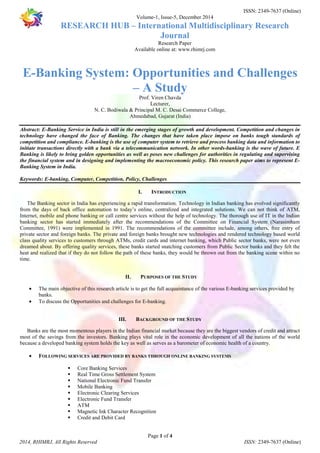 ISSN: 2349-7637 (Online) 
Volume-1, Issue-5, December 2014 
RESEARCH HUB – International Multidisciplinary Research 
Journal 
Research Paper 
Available online at: www.rhimrj.com 
E-Banking System: Opportunities and Challenges 
– A Study 
Prof. Viren Chavda 
Lecturer, 
N. C. Bodiwala & Principal M. C. Desai Commerce College, 
Ahmedabad, Gujarat (India) 
Abstract: E-Banking Service in India is still in the emerging stages of growth and development. Competition and changes in 
technology have changed the face of Banking. The changes that have taken place impose on banks tough standards of 
competition and compliance. E-banking is the use of computer system to retrieve and process banking data and information to 
initiate transactions directly with a bank via a telecommunication network. In other words-banking is the wave of future. E 
Banking is likely to bring golden opportunities as well as poses new challenges for authorities in regulating and supervising 
the financial system and in designing and implementing the macroeconomic policy. This research paper aims to represent E-Banking 
Keywords: E-banking, Computer, Competition, Policy, Challenges 
I. INTRODUCTION 
The Banking sector in India has experiencing a rapid transformation. Technology in Indian banking has evolved significantly 
from the days of back office automation to today’s online, centralized and integrated solutions. We can not think of ATM, 
Internet, mobile and phone banking or call centre services without the help of technology. The thorough use of IT in the Indian 
banking sector has started immediately after the recommendations of the Committee on Financial System (Narasimham 
Committee, 1991) were implemented in 1991. The recommendations of the committee include, among others, free entry of 
private sector and foreign banks. The private and foreign banks brought new technologies and rendered technology based world 
class quality services to customers through ATMs, credit cards and internet banking, which Public sector banks, were not even 
dreamed about. By offering quality services, these banks started snatching customers from Public Sector banks and they felt the 
heat and realized that if they do not follow the path of these banks, they would be thrown out from the banking scene within no 
time. 
II. PURPOSES OF THE STUDY 
· The main objective of this research article is to get the full acquaintance of the various E-banking services provided by 
· To discuss the Opportunities and challenges for E-banking. 
III. BACKGROUND OF THE STUDY 
Banks are the most momentous players in the Indian financial market because they are the biggest vendors of credit and attract 
most of the savings from the investors. Banking plays vital role in the economic development of all the nations of the world 
because a developed banking system holds the key as well as serves as a barometer of economic health of a country. 
· FOLLOWING SERVICES ARE PROVIDED BY BANKS THROUGH ONLINE BANKING SYSTEMS 
 Core Banking Services 
 Real Time Gross Settlement System 
 National Electronic Fund Transfer 
 Mobile Banking 
 Electronic Clearing Services 
 Electronic Fund Transfer 
 ATM 
 Magnetic Ink Character Recognition 
 Credit and Debit Card 
Page 1 of 4 
System in India. 
banks. 
2014, RHIMRJ, All Rights Reserved ISSN: 2349-7637 (Online) 
 