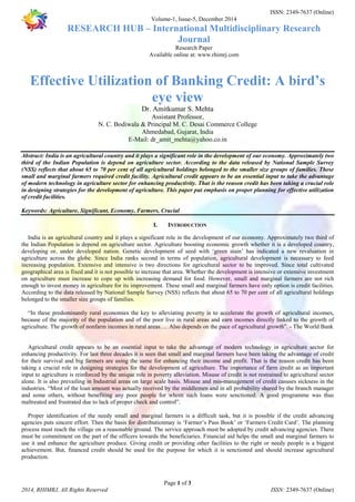 ISSN: 2349-7637 (Online) 
Volume-1, Issue-5, December 2014 
RESEARCH HUB – International Multidisciplinary Research 
Journal 
Research Paper 
Available online at: www.rhimrj.com 
Effective Utilization of Banking Credit: A bird’s 
eye view 
Dr. Amitkumar S. Mehta 
Assistant Professor, 
N. C. Bodiwala & Principal M. C. Desai Commerce College 
Ahmedabad, Gujarat, India 
E-Mail: dr_amit_mehta@yahoo.co.in 
Abstract: India is an agricultural country and it plays a significant role in the development of our economy. Approximately two 
third of the Indian Population is depend on agriculture sector. According to the data released by National Sample Survey 
(NSS) reflects that about 65 to 70 per cent of all agricultural holdings belonged to the smaller size groups of families. These 
small and marginal farmers required credit facility. Agricultural credit appears to be an essential input to take the advantage 
of modern technology in agriculture sector for enhancing productivity. That is the reason credit has been taking a crucial role 
in designing strategies for the development of agriculture. This paper put emphasis on proper planning for effective utilization 
of credit facilities. 
Keywords: Agriculture, Significant, Economy, Farmers, Crucial 
I. INTRODUCTION 
India is an agricultural country and it plays a significant role in the development of our economy. Approximately two third of 
the Indian Population is depend on agriculture sector. Agriculture boosting economic growth whether it is a developed country, 
developing or, under developed nation. Genetic development of seed with ‘green stain’ has indicated a new revaluation in 
agriculture across the globe. Since India ranks second in terms of population, agricultural development is necessary to feed 
increasing population. Extensive and intensive is two directions for agricultural sector to be improved. Since total cultivated 
geographical area is fixed and it is not possible to increase that area. Whether the development is intensive or extensive investment 
on agriculture must increase to cope up with increasing demand for food. However, small and marginal farmers are not rich 
enough to invest money in agriculture for its improvement. These small and marginal farmers have only option is credit facilities. 
According to the data released by National Sample Survey (NSS) reflects that about 65 to 70 per cent of all agricultural holdings 
belonged to the smaller size groups of families. 
“In these predominantly rural economies the key to alleviating poverty is to accelerate the growth of agricultural incomes, 
because of the majority of the population and of the poor live in rural areas and earn incomes directly linked to the growth of 
agriculture. The growth of nonfarm incomes in rural areas…. Also depends on the pace of agricultural growth”. - The World Bank 
Agricultural credit appears to be an essential input to take the advantage of modern technology in agriculture sector for 
enhancing productivity. For last three decades it is seen that small and marginal farmers have been taking the advantage of credit 
for their survival and big farmers are using the same for enhancing their income and profit. That is the reason credit has been 
taking a crucial role in designing strategies for the development of agriculture. The importance of farm credit as an important 
input to agriculture is reinforced by the unique role in poverty alleviation. Misuse of credit is not restrained to agricultural sector 
alone. It is also prevailing in Industrial areas on large scale basis. Misuse and mis-management of credit casuses sickness in the 
industries. “Most of the loan amount was actually received by the middlemen and in all probability shared by the branch manager 
and some others, without benefiting any poor people for whom such loans were senctioned. A good programme was thus 
maltreated and frustrated due to lack of proper check and control”. 
Proper identification of the needy small and marginal farmers is a difficult task, but it is possible if the credit advancing 
agencies puts sincere effort. Then the basis for distributionmay is ‘Farmer’s Pass Book’ or ‘Farmers Credit Card’. The planning 
process must reach the village on a reasonable ground. The service approach must be adopted by credit advancing agencies. There 
must be commitment on the part of the officers towards the beneficiaries. Financial aid helps the small and marginal farmers to 
use it and enhance the agriculture produce. Giving credit or providing other facilities to the right or needy people is a biggest 
achievement. But, financed credit should be used for the purpose for which it is senctioned and should increase agricultural 
production. 
Page 1 of 3 
2014, RHIMRJ, All Rights Reserved ISSN: 2349-7637 (Online) 
 