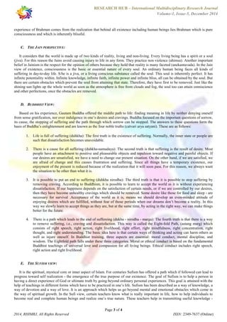 RESEARCH HUB – International Multidisciplinary Research Journal 
Volume-1, Issue-5, December 2014 
experience of Brahman comes from the realization that behind all existence including human beings lies Brahman which is pure 
consciousness and which is inherently blissful. 
It considers that the world is made up of two kinds of reality, living and non-living. Every living being has a spirit or a soul 
(jiva). For this reason the Jains avoid causing injury to life in any form. They practice non violence (ahimsa). Another important 
belief in Jainism is the respect for the opinion of others because they hold that reality is many faceted (anekantavada). In the Jain 
view of existence, consciousness is the basic or essential nature of every soul. An ordinary human being faces all kinds of 
suffering in day-to-day life. S/he is a jiva, or a living conscious substance called the soul. This soul is inherently perfect. It has 
infinite potentiality within. Infinite knowledge, infinite faith, infinite power and infinite bliss, all can be obtained by the soul. But 
there are certain obstacles which prevent the soul from attaining that state. Therefore, they have first to be removed. Just like the 
shining sun lights up the whole world as soon as the atmosphere is free from clouds and fog, the soul too can attain omniscience 
and other perfections, once the obstacles are removed. 
Based on his experience, Gautam Buddha offered the middle path to life: finding meaning in life by neither denying oneself 
from sense gratification, nor over indulgence in one’s desires and cravings. Buddha focused on the important questions of sorrow, 
its cause, the stopping of suffering and the path through which sorrow can be stopped. The answers to these questions form the 
basis of Buddha’s enlightenment and are known as the four noble truths (catvari arya satyani). These are as follows: 
1. Life is full of suffering (duhkha): The first truth is the existence of suffering. Normally, the inner state or people are 
2. There is a cause for all suffering (duhkha-samudaya): The second truth is that suffering is the result of desire. Most 
people have an attachment to positive and pleasurable objects and repulsion toward negative and painful objects. If 
our desires are unsatisfied, we have a need to change our present situation. On the other hand, if we are satisfied, we 
are afraid of change and this causes frustration and suffering. Since all things have a temporary existence, our 
enjoyment of the present is reduced because of the realization that it will soon pass. For this reason, we always want 
the situation to be other than what it is. 
3. It is possible to put an end to suffering (duhkha nirodha): The third truth is that it is possible to stop suffering by 
removing craving. According to Buddhism, it is possible to learn to accept the world as it is without experiencing 
dissatisfaction. If our happiness depends on the satisfaction of certain needs, or if we are controlled by our desires, 
then they have become unhealthy cravings which should be removed. Some desire like those for food and sleep - are 
necessary for survival .Acceptance of the world as it is, means we should develop an even-minded attitude of 
enjoying desires which are fulfilled, without fear of those periods when our dreams don’t become a reality. In this 
way we slowly learn to accept things as they are, but at the same time, by acting in the right way, we can make things 
better for the future. 
4. There is a path which leads to the end of suffereing (dukha - nirodha - marga): The fourth truth is that there is a way 
to remove suffering, i.e., craving and dissatisfaction. This way is called the Eight-fold Path, (astang marg) which 
consists of right speech, right action, right livelihood, right effort, right mindfulness, right concentration, right 
thought, and right understanding. The basic idea here is that certain ways of thinking and acting can harm others as 
well as injure oneself. In Buddhist training, three aspects are essential: moral conduct, mental discipline, and 
wisdom. The Eightfold path falls under these three categories. Moral or ethical conduct is based on the fundamental 
Buddhist teachings of universal love and compassion for all living beings. Ethical conduct includes right speech, 
right action and right livelihood. 
It is the spiritual, mystical core or inner aspect of Islam. For centuries Sufism has offered a path which if followed can lead to 
progress toward self realization - the emergence of the true purpose of our existence. The goal of Sufism is to help a person in 
having a direct experience of God or ultimate truth by going beyond ordinary personal experiences. This goal is attained with the 
help of teachings in different forms which have to be practiced in one’s life. Sufism has been described as a way of knowledge, a 
way of devotion and a way of love. It is an approach which helps us go beyond mental and emotional obstacles which come in 
the way of spiritual growth. In the Sufi view, certain teachers know what is really important in life, how to help individuals to 
become real and complete human beings and realize one’s true nature. These teachers help in transmitting useful knowledge - 
Page 3 of 4 
C. THE JAIN PERSPECTIVE: 
D. BUDDHIST VIEW: 
such that dissatisfaction becomes unavoidable. 
E. THE SUFISM VIEW: 
2014, RHIMRJ, All Rights Reserved ISSN: 2349-7637 (Online) 
 
