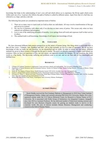 RESEARCH HUB – International Multidisciplinary Research Journal 
Volume-1, Issue-5, December 2014 
knowledge that helps in the understanding of one’s own self and which allows us to experience the Divine spark which exists 
within each one of us. A person who follows the path of Sufism is called by different names. Apart from that of a Sufi they are 
referred to as a faqir, and also a dervish. 
The following four points are considered as important tenets of Sufism. 
1. There are as many ways to reach truth (or God) as there are individuals. All ways involve transformation of the ego 
2. We can live in harmony with others only if we develop an inner sense of justice. This occurs only when we have 
3. Love is one of the underlying principles of morality. Love springs from self-work and expresses itself in their service 
4. The cardinal truth is self-knowledge. Knowledge of self ripens into knowledge of God. 
III. CONCLUSION 
We have discussed different Indo-eastern perspectives on the nature of human being. One thing which is noticeable here is 
that all four views - Vedantic, Jain, Buddhist and Sufi - tell us that normally we live in a state of ignorance. We do not have 
knowledge of who we really are and therefore, we are dissatisfied and we suffer. In order to realize our true nature, different 
methods are given in these systems of thought but the goal is similar. The goal is to directly experience a higher truth behind our 
existence. Once we have an experience of this, our true nature, our approach towards life changes. We see ourselves, the whole 
world as a big family. The day-to-day suffering and problems come to an end. and we are then able to live meaningful and 
fulfilled lives. 
REFERENCES 
1. O’Regan, M. Graduate Transition to employment: Career motivation, identity and employability. The University of Reading; 2010. 
2. Department of Natural Resources and Environmental Sciences. Society for Human Ecology. Human Ecology Review. University of Illinois, Urbana 
3. Seeley JR. The shaping of Human Nature. Health Education Journal 1950: 8(10). Available from: http://hej.sagepub.com 
4. Etzioni A. Human Nature and the Transforming Society. International Journal of Group Tensions. Sage Publications. 1974;4(3) 
5. O'Connor D., Yballe, L., Maslow Revisited: Constructing a Road Map of Human Nature, Journal of Management Education. 2007; 31(738). Available 
6. Bishop DH. Guna and the Verna Theory. Washingtone State University, Pullman, Washington. 
AUTHOR’S PROFILE 
Harsh Modha received the Post Graduate Diploma in Management in 2010 from Tolani Institute 
of Management Studies, Adipur and currently pursuing PhD from R K University, Rajkot. He is also 
registered scholar under the S H Talavia Memorial Centre for Research in Human Nature at R K 
University. He is associated with Noble Group of Institutions (An Integrated Campus), Junagadh 
since July 2010 as Assistant Professor. He has delivered number of behavioral training sessions and 
developed his own Business Etiquette course for gearing up students ready to survive in the 
corporate world. His area of interest includes Human Resource Management and conducting 
research in the field of Human Nature. 
Page 4 of 4 
and service to creation. 
reduced our selfishness and arrogance. 
to others. 
USA. 2004; 11(1). 
from: http://jme.sagepub.com/cgi/content/abstract/31/6/738 
2014, RHIMRJ, All Rights Reserved ISSN: 2349-7637 (Online) 
