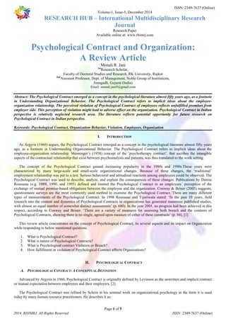 ISSN: 2349-7637 (Online) 
Volume-1, Issue-5, December 2014 
RESEARCH HUB – International Multidisciplinary Research 
Journal 
Research Paper 
Available online at: www.rhimrj.com 
Psychological Contract and Organization: 
A Review Article 
Monali R. Jani 
1stResearch Scholar, 
Faculty of Doctoral Studies and Research, RK University, Rajkot 
2ndAssistant Professor, Dept. of Management, Noble Group of Institutions, 
Junagadh, Gujarat (India) 
Email: monali.jani9@gmail.com 
Abstract: The Psychological Contract emerged as a concept in the psychological literature almost fifty years ago, as a footnote 
in Understanding Organizational Behavior. The Psychological Contract refers to implicit ideas about the employee-organization 
relationship. The perceived violation of Psychological Contract of employees reflects unfulfilled promises from 
employer side. This perception of violation might lead to adverse effect on the organization. Psychological Contract in Indian 
perspective is relatively neglected research area. The literature reflects potential opportunity for future research on 
Psychological Contract in Indian perspective. 
Keywords: Psychological Contract, Organization Behavior, Violation, Employees, Organization 
I. INTRODUCTION 
As Argyris (1960) argues, the Psychological Contract emerged as a concept in the psychological literature almost fifty years 
ago, as a footnote in Understanding Organizational Behavior. The Psychological Contract refers to implicit ideas about the 
employee-organization relationship. Menninger’s (1958) concept of the ‘psychotherapy contract’, that ascribes the intangible 
aspects of the contractual relationship that exist between psychoanalysts and patients, was thus translated to the work setting. 
The concept of the Psychological Contract gained increasing popularity in the 1980s and 1990s.These years were 
characterized by many large-scale and small-scale organizational changes. Because of these changes, the ‘traditional’ 
employment relationship was put to a test. Serious behavioral and attitudinal reactions among employees could be observed. The 
Psychological Contract was used to describe, analyze, and explain the consequences of these changes. Publications by Denise 
Rousseau (e.g. 1989, 1990, and 1995) defined and limited the Psychological Contract to an employees´ perception of the 
exchange of mutual promise-based obligations between the employee and the organization. Conway & Briner (2005) suggests, 
questionnaire surveys are the most commonly used method to examine the Psychological Contract. There are many different 
types of measurements of the Psychological Contract. In 1998 Rousseau and Tijoriwala stated: ‘In the past 10 years, field 
research into the content and dynamics of Psychological Contracts in organizations has generated numerous published studies, 
with almost an equal number of somewhat distinct assessments’ (p. 680). In the year 2005, no progress had been achieved in this 
respect, according to Conway and Briner: ‘There are a variety of measures for assessing both breach and the contents of 
Psychological Contracts, showing there is no single, agreed upon measure of either of these constructs’ (p. 94). [1] 
This review article concentrates on the concept of Psychological Contract, its several aspects and its impact on Organization 
1. What is Psychological Contract? 
2. What is nature of Psychological Contracts? 
3. What is Psychological contract Violation or Breach? 
4. How fulfillment or violation of Psychological Contract affects Organizations? 
II. PSYCHOLOGICAL CONTRACT 
A. PSYCHOLOGICAL CONTRACT: A CONCEPTUAL DEFINITION 
Advanced by Argyris in 1960, Psychological Contract is originally defined by Levinson as the unwritten and implicit contract 
or mutual expectation between employees and their employers. [2] 
The Psychological Contract was refined by Schein in his seminal work on organizational psychology in the form it is used 
today by many human resource practitioners. He describes it as: 
Page 1 of 5 
while responding to below mentioned questions. 
2014, RHIMRJ, All Rights Reserved ISSN: 2349-7637 (Online) 
 