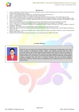 RESEARCH HUB – International Multidisciplinary Research Journal 
Volume-1, Issue-5, December 2014 
REFERENCES 
1. Freese C., Hogeschool A., Bosch D. How to measure the psychological contract? A critical criteria-based review of measures. South African Journal of 
2. Argyris, C. Understanding Organisational Behaviour. 1960. Homewood, Illinois: The Dorsey Press Inc. 
3. Schein, E. Organizational Psychology. 1965 ; Engelwood Cliffs, NJ: Prentice-Hall) 
4. Rousseau, DM. Psychological contracts in organizations: Understanding written and unwritten agreements. 1995. Newbury Park, CA: Sage. 
5. Dabos, GE, Rousseau, DM. Mutuality and reciprocity in the psychological contracts of employee and employer. Journal of Applied Psychology. 2004. 
6. Ven Cv. The Psychological Contract; a big deal?.; Behavioral Sciences Service Centre Ministry of Defense, The Hague, The Netherlands. Available 
7. Sharma S. Western Windows Eastern Doors: Management in New Age. 2nd Ed. 2006, New Age International Publishers, New Delhi. 
8. Freese C, Shalk R. How to measure the psychological contract? A critical criteria-based review of measures. The Netherlands. 
9. Conway N, Jacqueline A, Coyle-Shaprio M, Reciprocity in Psychological Contracts: Employee Performance and Contract Fulfillment. Academy of 
10. Robinson SL. 1996. Trust and breach of the psychological contract. Administrative Science Quarterly 41: 574-599. 
11. Robinson SL, Morrison EW. The development of psychological contract breach and violation: a longitudinal study. Journal of Organizational Behavior. 
12. Aggarwal U, Bhargava S. Exploring psychological contract contents in India: the employee and employer perspective. Journal of Indian Business 
13. (Edited by) Rousseau DM, Schalk R, Psychological contracts in cross national perspectives; ISBN 0-7619-1680-6. 
AUTHOR’S PROFILE 
Monali R. Jani received the Post Graduate Diploma in Management (Goldmedal) in 2011 from 
Tolani Institute of Management Studies, Adipur and currently pursuing PhD from RK 
University, Rajkot. She is also registered scholar under the SH Talavia Centre for Research in 
Human Nature at RK University. She worked with Adani Foundation, the CSR wing of Adani 
Group for about two years and now is associated with Noble Group of Institutions (An Integrated 
Campus), Junagadh since July 2013 as Assistant Professor. Her area of interest includes 
Organization Behavior, Human Resource Management and conducting research in the field of 
Human Nature. 
Page 5 of 5 
Psychology The Netherlands; 38(2): 269-286. 
from: cphw.vd.ven@mindef.nl 
Management. 2006 OB:QC 
2000; 21:525-546 
Research. 2009 ;1(4):238 – 251 
2014, RHIMRJ, All Rights Reserved ISSN: 2349-7637 (Online) 
