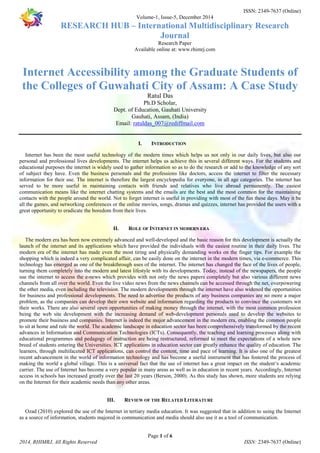 ISSN: 2349-7637 (Online) 
Volume-1, Issue-5, December 2014 
RESEARCH HUB – International Multidisciplinary Research 
Journal 
Research Paper 
Available online at: www.rhimrj.com 
Internet Accessibility among the Graduate Students of 
the Colleges of Guwahati City of Assam: A Case Study 
Ratul Das 
Ph.D Scholar, 
Dept. of Education, Gauhati University 
Gauhati, Assam, (India) 
Email: ratuldas_007@rediffmail.com 
I. INTRODUCTION 
Internet has been the most useful technology of the modern times which helps us not only in our daily lives, but also our 
personal and professional lives developments. The internet helps us achieve this in several different ways. For the students and 
educational purposes the internet is widely used to gather information so as to do the research or add to the knowledge of any sort 
of subject they have. Even the business personals and the professions like doctors, access the internet to filter the necessary 
information for their use. The internet is therefore the largest encyclopedia for everyone, in all age categories. The internet has 
served to be more useful in maintaining contacts with friends and relatives who live abroad permanently. The easiest 
communication means like the internet chatting systems and the emails are the best and the most common for the maintaining 
contacts with the people around the world. Not to forget internet is useful in providing with most of the fun these days. May it be 
all the games, and networking conferences or the online movies, songs, dramas and quizzes, internet has provided the users with a 
great opportunity to eradicate the boredom from their lives. 
II. ROLE OF INTERNET IN MODERN ERA 
The modern era has been now extremely advanced and well-developed and the basic reason for this development is actually the 
launch of the internet and its applications which have provided the individuals with the easiest routine in their daily lives. The 
modern era of the internet has made even the most tiring and physically demanding works on the finger tips. For example the 
shopping which is indeed a very complicated affair, can be easily done on the internet in the modern times, via e-commerce. This 
technology has emerged as one of the breakthrough uses of the internet. The internet has changed the face of the lives of people, 
turning them completely into the modern and latest lifestyle with its developments. Today, instead of the newspapers, the people 
use the internet to access the e-news which provides with not only the news papers completely but also various different news 
channels from all over the world. Even the live video news from the news channels can be accessed through the net, overpowering 
the other media, even including the television. The modern developments through the internet have also widened the opportunities 
for business and professional developments. The need to advertise the products of any business companies are no more a major 
problem, as the companies can develop their own website and information regarding the products to convince the customers wit 
their works. There are also several open opportunities of making money through the internet, with the most common profession 
being the web site development with the increasing demand of web-development personals used to develop the websites to 
promote their business and companies. Internet is indeed the major advancement in the modern era, enabling the common people 
to sit at home and rule the world. The academic landscape in education sector has been comprehensively transformed by the recent 
advances in Information and Communication Technologies (ICTs). Consequently, the teaching and learning processes along with 
educational programmes and pedagogy of instruction are being restructured, reformed to meet the expectations of a whole new 
breed of students entering the Universities. ICT applications in education sector can greatly enhance the quality of education. The 
learners, through multifaceted ICT applications, can control the content, time and pace of learning. It is also one of the greatest 
recent advancement in the world of information technology and has become a useful instrument that has fostered the process of 
making the world a global village. This is a universal fact that the use of internet has a great impact on the student‘s academic 
carrier. The use of Internet has become a very popular in many areas as well as in education in recent years. Accordingly, Internet 
access in schools has increased greatly over the last 20 years (Berson, 2000). As this study has shown, more students are relying 
on the Internet for their academic needs than any other areas. 
III. REVIEW OF THE RELATED LITERATURE 
Ozad (2010) explored the use of the Internet in tertiary media education. It was suggested that in addition to using the Internet 
as a source of information, students majored in communication and media should also use it as a tool of communication. 
Page 1 of 6 
2014, RHIMRJ, All Rights Reserved ISSN: 2349-7637 (Online) 
 