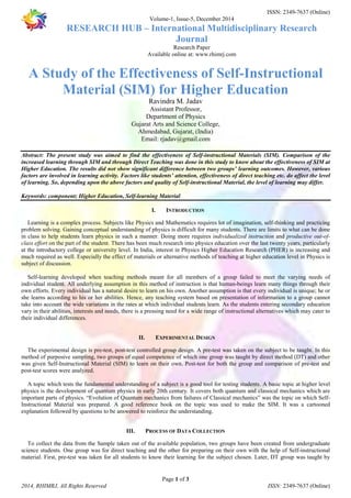 ISSN: 2349-7637 (Online) 
Volume-1, Issue-5, December 2014 
RESEARCH HUB – International Multidisciplinary Research 
Journal 
Research Paper 
Available online at: www.rhimrj.com 
A Study of the Effectiveness of Self-Instructional 
Material (SIM) for Higher Education 
Ravindra M. Jadav 
Assistant Professor, 
Department of Physics 
Gujarat Arts and Science College, 
Ahmedabad, Gujarat, (India) 
Email: rjadav@gmail.com 
Abstract: The present study was aimed to find the effectiveness of Self-instructional Materials (SIM). Comparison of the 
increased learning through SIM and through Direct Teaching was done in this study to know about the effectiveness of SIM at 
Higher Education. The results did not show significant difference between two groups’ learning outcomes. However, various 
factors are involved in learning activity. Factors like students’ attention, effectiveness of direct teaching etc. do affect the level 
of learning. So, depending upon the above factors and quality of Self-instructional Material, the level of learning may differ. 
Keywords: component; Higher Education, Self-learning Material 
I. INTRODUCTION 
Learning is a complex process. Subjects like Physics and Mathematics requires lot of imagination, self-thinking and practicing 
problem solving. Gaining conceptual understanding of physics is difficult for many students. There are limits to what can be done 
in class to help students learn physics in such a manner. Doing more requires individualized instruction and productive out-of-class 
effort on the part of the student. There has been much research into physics education over the last twenty years, particularly 
at the introductory college or university level. In India, interest in Physics Higher Education Research (PHER) is increasing and 
much required as well. Especially the effect of materials or alternative methods of teaching at higher education level in Physics is 
subject of discussion. 
Self-learning developed when teaching methods meant for all members of a group failed to meet the varying needs of 
individual student. All underlying assumption in this method of instruction is that human-beings learn many things through their 
own efforts. Every individual has a natural desire to learn on his own. Another assumption is that every individual is unique; he or 
she learns according to his or her abilities. Hence, any teaching system based on presentation of information to a group cannot 
take into account the wide variations in the rates at which individual students learn. As the students entering secondary education 
vary in their abilities, interests and needs, there is a pressing need for a wide range of instructional alternatives which may cater to 
their individual differences. 
II. EXPERIMENTAL DESIGN 
The experimental design is pre-test, post-test controlled group design. A pre-test was taken on the subject to be taught. In this 
method of purposive sampling, two groups of equal competence of which one group was taught by direct method (DT) and other 
was given Self-Instructional Material (SIM) to learn on their own. Post-test for both the group and comparison of pre-test and 
post-test scores were analyzed. 
A topic which tests the fundamental understanding of a subject is a good tool for testing students. A basic topic at higher level 
physics is the development of quantum physics in early 20th century. It covers both quantum and classical mechanics which are 
important parts of physics. “Evolution of Quantum mechanics from failures of Classical mechanics” was the topic on which Self- 
Instructional Material was prepared. A good reference book on the topic was used to make the SIM. It was a cartooned 
explanation followed by questions to be answered to reinforce the understanding. 
III. PROCESS OF DATA COLLECTION 
To collect the data from the Sample taken out of the available population, two groups have been created from undergraduate 
science students. One group was for direct teaching and the other for preparing on their own with the help of Self-instructional 
material. First, pre-test was taken for all students to know their learning for the subject chosen. Later, DT group was taught by 
Page 1 of 3 
2014, RHIMRJ, All Rights Reserved ISSN: 2349-7637 (Online) 
 