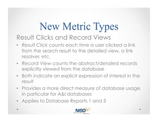 Result Clicks and Record Views
•  Result Click counts each time a user clicked a link
   from the search result to the detailed view, a link
   resolver, etc.
•  Record View counts the abstract/detailed records
   explicitly viewed from the database
•  Both indicate an explicit expression of interest in the
   result
•  Provides a more direct measure of database usage,
   in particular for A&I databases
•  Applies to Database Reports 1 and 3
 