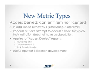 Access Denied: content item not licensed
•  In addition to Turnaway s (simultaneous user limit)
•  Records a user’s attempt to access full text for which
   their institution does not have a subscription
•  Applies to “Access Denied” reports:
   o  Journal Report 2
   o  Database Report 2
   o  Book Reports 3 and 4

•  Useful input for collection development
 