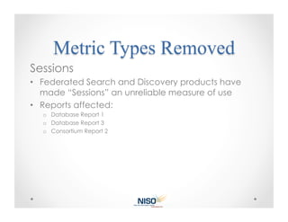 Sessions
•  Federated Search and Discovery products have
   made “Sessions” an unreliable measure of use
•  Reports affected:
  o  Database Report 1
  o  Database Report 3
  o  Consortium Report 2
 