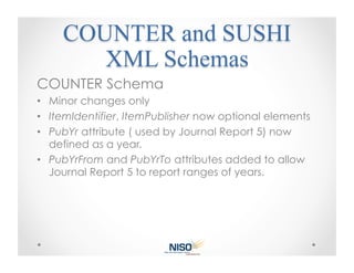 COUNTER Schema
•  Minor changes only
•  ItemIdentifier, ItemPublisher now optional elements
•  PubYr attribute ( used by Journal Report 5) now
   defined as a year.
•  PubYrFrom and PubYrTo attributes added to allow
   Journal Report 5 to report ranges of years.
 