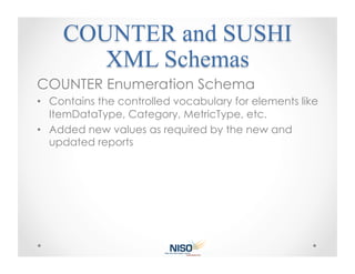 COUNTER Enumeration Schema
•  Contains the controlled vocabulary for elements like
   ItemDataType, Category, MetricType, etc.
•  Added new values as required by the new and
   updated reports
 