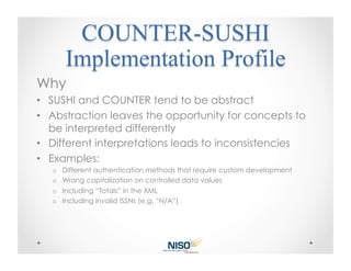 Why
•  SUSHI and COUNTER tend to be abstract
•  Abstraction leaves the opportunity for concepts to
   be interpreted differently
•  Different interpretations leads to inconsistencies
•  Examples:
   o  Different authentication methods that require custom development
   o  Wrong capitalization on controlled data values
   o  Including “Totals” in the XML
   o  Including invalid ISSNs (e.g. “N/A”)
 