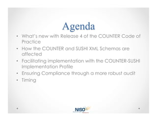 •  What’s new with Release 4 of the COUNTER Code of
   Practice
•  How the COUNTER and SUSHI XML Schemas are
   affected
•  Facilitating implementation with the COUNTER-SUSHI
   Implementation Profile
•  Ensuring Compliance through a more robust audit
•  Timing
 