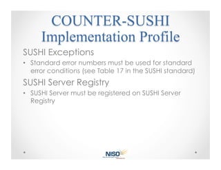 SUSHI Exceptions
•  Standard error numbers must be used for standard
   error conditions (see Table 17 in the SUSHI standard)
SUSHI Server Registry
•  SUSHI Server must be registered on SUSHI Server
   Registry
 
