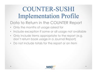 Data to Return in the COUNTER Report
•  Only the months of usage asked for
•  Include exception if some or all usage not available
•  Only include items appropriate to the report (e.g.
   don’t return book usage in a Journal Report)
•  Do not include totals for the report or an item
 