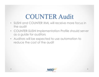 •  SUSHI and COUNTER XML will receive more focus in
   the audit
•  COUNTER-SUSHI Implementation Profile should server
   as a guide for auditors
•  Auditors will be expected to use automation to
   reduce the cost of the audit
 