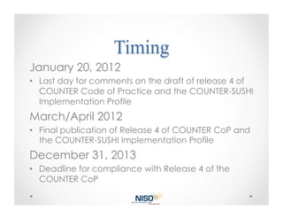 January 20, 2012
•  Last day for comments on the draft of release 4 of
   COUNTER Code of Practice and the COUNTER-SUSHI
   Implementation Profile
March/April 2012
•  Final publication of Release 4 of COUNTER CoP and
   the COUNTER-SUSHI Implementation Profile
December 31, 2013
•  Deadline for compliance with Release 4 of the
   COUNTER CoP
 