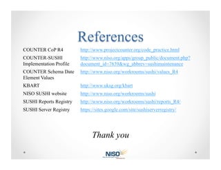 COUNTER CoP R4           http://www.projectcounter.org/code_practice.html
COUNTER-SUSHI            http://www.niso.org/apps/group_public/document.php?
Implementation Profile   document_id=7639&wg_abbrev=sushimaintenance
COUNTER Schema Date      http://www.niso.org/workrooms/sushi/values_R4
Element Values
KBART                    http://www.uksg.org/kbart
NISO SUSHI website       http://www.niso.org/workrooms/sushi
SUSHI Reports Registry   http://www.niso.org/workrooms/sushi/reports_R4/
SUSHI Server Registry    https://sites.google.com/site/sushiserverregistry/




                               Thank you
 