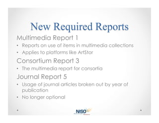 Multimedia Report 1
•  Reports on use of items in multimedia collections
•  Applies to platforms like ArtStor
Consortium Report 3
•  The multimedia report for consortia
Journal Report 5
•  Usage of journal articles broken out by year of
   publication
•  No longer optional
 