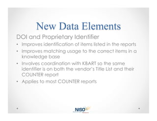 DOI and Proprietary Identifier
•  Improves identification of items listed in the reports
•  Improves matching usage to the correct items in a
   knowledge base
•  Involves coordination with KBART so the same
   identifier is on both the vendor’s Title List and their
   COUNTER report
•  Applies to most COUNTER reports
 