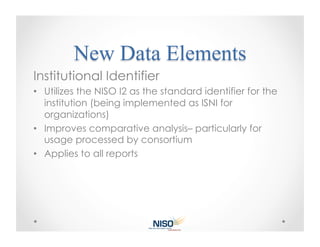 Institutional Identifier
•  Utilizes the NISO I2 as the standard identifier for the
   institution (being implemented as ISNI for
   organizations)
•  Improves comparative analysis– particularly for
   usage processed by consortium
•  Applies to all reports
 