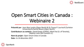 Open Smart Cities in Canada :
Webinaire 2
Présenté par : Jean-Noe Landry (Open North) & Dr Tracey P. Lauriault (Carleton
University) & Rachel Bloom (Open North)
Contributeurs au contenu : David Fewer (CIPPIC), Mark Fox (U. of Toronto),
Stephen Letts (RA Carleton U.)
Nom du projet : Open Smart Cities in Canada
Date : le 14 décembre 2017
 