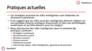 Pratiques actuelles
Les stratégies touchant les villes intelligentes sont élaborées en
structures autonomes
Il est suggéré que les villes ouvertes intelligentes doivent s’aligner sur
une panoplie d’autres pratiques d’ouverture et liées aux technologies
numériques et qu’elles doivent aussi les intégrer
Nous discuterons des villes intelligentes dans le contexte des
pratiques suivantes :
Stratégies numériques
Gouvernement ouvert
Données ouvertes
Science ouverte
Plateforme ouverte
Internet des objets, villes intelligentes, agriculture de précision
 