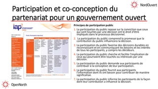 Participation et co-conception du
partenariat pour un gouvernement ouvert
Principes de participation public
1. La participation du public repose sur la conviction que ceux
qui sont touchés par une décision ont le droit d'être
impliqués dans le processus décisionnel.
2. La participation du public comprend la promesse que la
contribution du public influencera la décision.
3. La participation du public favorise des décisions durables en
reconnaissant et en communiquant les besoins et les intérêts
de tous les participants, y compris les décideurs.
4. La participation du public cherche et facilite l'implication de
ceux qui pourraient être touchés ou intéressés par une
décision.
5. La participation du public demande aux participants de
contribuer à la conception de leur participation.
6. La participation du public fournit aux participants
l'information dont ils ont besoin pour contribuer de manière
significative.
7. La participation du public informe les participants de la façon
dont leur contribution a influencé la décision.
 