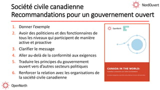 Société civile canadienne
Recommandations pour un gouvernement ouvert
1. Donner l’exemple
2. Avoir des politiciens et des fonctionnaires de
tous les niveaux qui participent de manière
active et proactive
3. Clarifier le message
4. Aller au-delà de la conformité aux exigences
5. Traduire les principes du gouvernement
ouvert vers d’autres secteurs politiques
6. Renforcer la relation avec les organisations de
la société civile canadienne
 