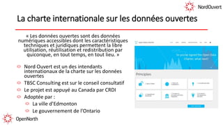 La charte internationale sur les données ouvertes
« Les données ouvertes sont des données
numériques accessibles dont les caractéristiques
techniques et juridiques permettent la libre
utilisation, réutilisation et redistribution par
quiconque, en tout temps, en tout lieu. »
Nord Ouvert est un des intendants
internationaux de la charte sur les données
ouvertes
TBSC Consulting est sur le conseil consultatif
Le projet est appuyé au Canada par CRDI
Adoptée par :
La ville d’Edmonton
Le gouvernement de l’Ontario
 