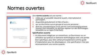 Normes ouvertes
Une norme ouverte est une norme :
1. créée par un procédé industriel ouvert, international et
participatif ;
2. disponible gratuitement et libre d’accès ;
3. qui ne discrimine aucun groupe et aucune personne ;
4. dont les caractéristiques et les permis sont technologiquement
neutres (son utilisation ne doit pas reposer sur des technologies
brevetées ou un type d’interface).
Spécification ouverte
Un document rédigé par un consortium, un fournisseur ou un
utilisateur qui précise un domaine technologique avec une portée
bien spécifique, pour être utilisé principalement comme guide
d’implantation pour les développeurs. Une spécification n’est pas
nécessairement une norme ouverte.
 
