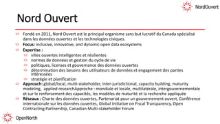 Nord Ouvert
Fondé en 2011, Nord Ouvert est le principal organisme sans but lucratif du Canada spécialisé
dans les données ouvertes et les technologies civiques.
Focus: inclusive, innovative, and dynamic open data ecosystems
Expertise :
villes ouvertes intelligentes et résilientes
normes de données et gestion du cycle de vie
politiques, licenses et gouvernance des données ouvertes
détermination des besoins des utilisateurs de données et engagement des parties
intéressées
stratégie et planification
Approach: global/local, multi-stakeholder, inter-jurisdictional, capacity building, maturity
modeling, applied researchApproche : mondiale et locale, multilatérale, intergouvernementale
et sur le renforcement des capacités, les modèles de maturité et la recherche appliquée
Réseaux : Charte des données ouvertes, Partenariat pour un gouvernement ouvert, Conférence
internationale sur les données ouvertes, Global Initiative on Fiscal Transparency, Open
Contracting Partnership, Canadian Multi-stakeholder Forum
 