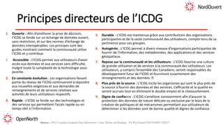 Principes directeurs de l’ICDG
1. Ouverte : Afin d’améliorer la prise de décision,
l’ICDG se fonde sur un échange de données ouvert,
sans restriction, et sur des normes d’échange de
données interopérables. Les principes sont des
guides montrant comment la communauté utilise
l’ICDG et y contribue.
2. Accessible : L’ICDG permet aux utilisateurs d’avoir
accès aux données et aux services sans difficulté,
malgré toute la complexité de la technologie sous-
jacente.
3. En constante évolution : Les organisations faisant
partie du réseau de l’ICDG continueront à répondre
aux nouvelles exigences et aux demandes de
renseignements et de services relatives aux
activités de leurs utilisateurs respectifs.
4. Rapide : L’ICDG se fonde sur des technologies et
des services qui permettent l’accès rapide ou en
temps réel à l’information.
5. Durable : L’ICDG est maintenue grâce aux contributions des organisations
participantes et de la vaste communauté des utilisateurs, compte tenu de sa
pertinence pour ces groupes.
6. Autogérée : L'ICDG permet à divers niveaux d’organisations participantes de
fournir de l'information, des métadonnées, des applications et des services
géospatiaux.
7. Repose sur la communauté et les utilisateurs : L’ICDG favorise une culture
de grande utilisation et de services à la communauté des utilisateurs. Les
utilisateurs, y compris l’ensemble des Canadiens, seront responsables du
développement futur de l’ICDG et fourniront ouvertement des
renseignements et des données.
8. Plus près de la source : L'ICDG incite les organismes qui sont le plus près de
la source à fournir des données et des services. L’efficacité et la qualité en
seront accrues tout en éliminant le double emploi et le chevauchement.
9. Digne de confiance : L’ICDG s’améliore constamment afin d’assurer la
protection des données de nature délicate ou exclusive par le biais de la
création de politiques et de mécanismes permettant aux utilisateurs de
déterminer si les données sont de bonne qualité et dignes de confiance.
Source: : 2012, Canadian Geospatial Data Infrastructure Vision, Mission and Roadmap - The Way Forward DOI:10.4095/292417
 