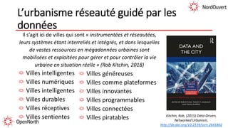 L’urbanisme réseauté guidé par les
données
Il s’agit ici de villes qui sont « instrumentées et réseautées,
leurs systèmes étant interreliés et intégrés, et dans lesquelles
de vastes ressources en mégadonnées urbaines sont
mobilisées et exploitées pour gérer et pour contrôler la vie
urbaine en situation réelle » (Rob Kitchin, 2018)
Villes intelligentes
Villes numériques
Villes intelligentes
Villes durables
Villes réceptives
Villes sentientes
Villes généreuses
Villes comme plateformes
Villes innovantes
Villes programmables
Villes connectées
Villes piratables Kitchin, Rob, (2015) Data-Driven,
Networked Urbanism,
http://dx.doi.org/10.2139/ssrn.2641802
 