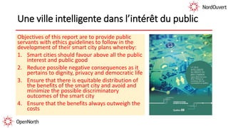 Une ville intelligente dans l’intérêt du public
Objectives of this report are to provide public
servants with ethics guidelines to follow in the
development of their smart city plans whereby:
1. Smart cities should favour above all the public
interest and public good
2. Reduce possible negative consequences as it
pertains to dignity, privacy and democratic life
3. Ensure that there is equitable distribution of
the benefits of the smart city and avoid and
minimize the possible discriminatory
outcomes of the smart city
4. Ensure that the benefits always outweigh the
costs
 