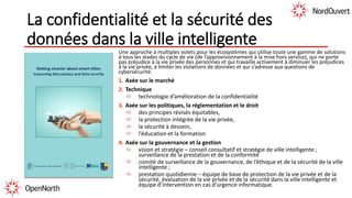 La confidentialité et la sécurité des
données dans la ville intelligente
Une approche à multiples volets pour les écosystèmes qui utilise toute une gamme de solutions
à tous les stades du cycle de vie (de l’approvisionnement à la mise hors service), qui ne porte
pas préjudice à la vie privée des personnes et qui travaille activement à diminuer les préjudices
à la vie privée, à limiter les violations de données et qui s’adresse aux questions de
cybersécurité.
1. Axée sur le marché
2. Technique
technologie d’amélioration de la confidentialité
3. Axée sur les politiques, la réglementation et le droit
des principes révisés équitables,
la protection intégrée de la vie privée,
la sécurité à dessein,
l’éducation et la formation
4. Axée sur la gouvernance et la gestion
vision et stratégie – conseil consultatif et stratégie de ville intelligente ;
surveillance de la prestation et de la conformité
comité de surveillance de la gouvernance, de l’éthique et de la sécurité de la ville
intelligente ;
prestation quotidienne – équipe de base de protection de la vie privée et de la
sécurité, évaluation de la vie privée et de la sécurité dans la ville intelligente et
équipe d’intervention en cas d’urgence informatique.
 