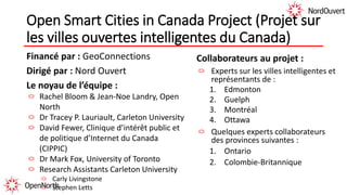 Open Smart Cities in Canada Project (Projet sur
les villes ouvertes intelligentes du Canada)
Financé par : GeoConnections
Dirigé par : Nord Ouvert
Le noyau de l’équipe :
Rachel Bloom & Jean-Noe Landry, Open
North
Dr Tracey P. Lauriault, Carleton University
David Fewer, Clinique d’intérêt public et
de politique d’Internet du Canada
(CIPPIC)
Dr Mark Fox, University of Toronto
Research Assistants Carleton University
Carly Livingstone
Stephen Letts
Collaborateurs au projet :
Experts sur les villes intelligentes et
représentants de :
1. Edmonton
2. Guelph
3. Montréal
4. Ottawa
Quelques experts collaborateurs
des provinces suivantes :
1. Ontario
2. Colombie-Britannique
 