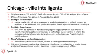Chicago - ville intelligente
Dirigé par Mayor, CTO, and CDO; DoIT, Information Security Office (ISO), et Data Science Team
Chicago Technology Plan (2013) et Progress Update (2015)
Stratégies fondamentales :
mettre en place les infrastructures pour la prochaine génération et veiller à engager les
résidents et les résidentes ainsi que les entreprises de Chicago dans l’économie numérique
Stratégies de croissance :
tirer profit des données et de la technologie pour un gouvernement plus efficient et
ouvert ; travailler avec les innovateurs de la technologie civique ; attirer et retenir des
professionnels dans le domaine de la science, des technologies, de l’ingénierie et des
mathématiques.
Plan d’action pour les données ouvertes :
transparence, reddition de compte, analyse et développement économique
Chicago préconise un modèle de « ville comme plateforme » pour favoriser la production de
produits et la prestation de services à partir de ressources appartenant à l’État.
 