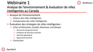 Webinaire 1
Analyse de l’environnement & évaluation de villes
intelligentes au Canada
Analyse de l’environnement
Acteurs des villes intelligentes
Composantes des villes intelligentes
Évaluation des strategies de villes intelligentes :
Cities of Edmonton, Guelph, Montreal, and Ottawa
Structures de gouvernance
Pratiques de données ouvertes
Données géospatial
Approvisionnement
Conclusion
 