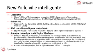 New York, ville intelligente
Leadership :
Mayor’s Office of Technology and Innovation (MOTI), Department of Information
Technology & Telecommunications (DoITT), Mayor’s Office of Data Analytics (MODA)
Guidée par :
Roadmap for the Digital City (2011); Building a Smart and Equitable City (2015); NYC Digital
Playbook (2016)
Bâtir une ville intelligente et équitable :
objectif intégré à l’urbanisme de OneNY – l’équité est un « principe directeur explicite »
Stratégie numérique – NYC Digital Playbook :
Principes d’équité, d’inclusivité, d’accessibilité aux renseignements et aux services du
gouvernement ; l’amélioration des services publics, la convivialité pour les utilisateurs ainsi
que l’engagement civique et la sensibilisation ; des pratiques d’utilisation des données qui
sont transparentes, sûres et fiables ; et des données partagées et collaboratives ainsi que
des plateformes qui améliorent les services aux résidents de la ville.
Pour soutenir ces principes, le NYC Digital Playbook définit 12 stratégies
 
