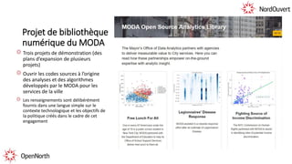 Projet de bibliothèque
numérique du MODA
Trois projets de démonstration (des
plans d’expansion de plusieurs
projets)
Ouvrir les codes sources à l’origine
des analyses et des algorithmes
développés par le MODA pour les
services de la ville
Les renseignements sont délibérément
fournis dans une langue simple sur le
contexte technologique et les objectifs de
la politique créés dans le cadre de cet
engagement
 