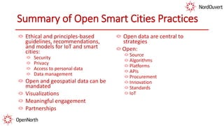 Summary of Open Smart Cities Practices
Ethical and principles-based
guidelines, recommendations,
and models for IoT and smart
cities:
Security
Privacy
Access to personal data
Data management
Open and geospatial data can be
mandated
Visualizations
Meaningful engagement
Partnerships
Open data are central to
strategies
Open:
Source
Algorithms
Platforms
APIs
Procurement
Innovation
Standards
IoT
 