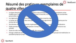 Résumé des pratiques exemplaires de
quatre villes internationales
Les lignes directrices sont fondées sur l’éthique et des principes et sur des recommandations et des
modèles pour l’Internet des objets en ce qui a trait à la sécurité, à la vie privée, à l’accès aux données
personnelles et à la gestion des données.
Les règlements administratifs de New York sur les données ouvertes et géospatiales.
Le Center for Excellence de New York pour les analyses et les algorithmes de source ouverte pour les
services de la ville.
Des données intelligentes, ouvertes et géospatiales qui contribuent à normaliser les vocabulaires.
Dublin permet la visualisation géospatiale en temps réel de renseignements sur ses services et ses
activités.
Toutes les villes mettent l’accent sur des API, des sources et des plateformes ouvertes.
Chicago a établi des partenariats étroits avec des organisations civiques et des groupes de mobilisation en
procédant projet par projet.
 